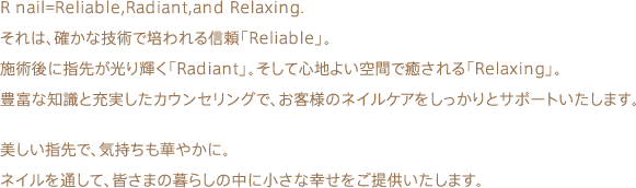 R nail=Reliable,Radiant,and Relaxing.  それは、確かな技術で培われる信頼「Reliable」。 施術後に指先が光り輝く「Radiant」。そして心地よい空間で癒される「Relaxing」。 豊富な知識と充実したカウンセリングで、お客様のネイルケアをしっかりとサポートいたします。美しい指先で、気持ちも華やかに。 ネイルを通して、皆さまの暮らしの中に小さな幸せをご提供いたします。